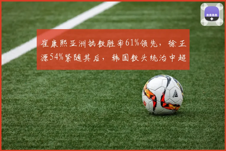 崔康熙亚洲执教胜率61%领先,徐正源54%紧随其后,韩国教头统治中超