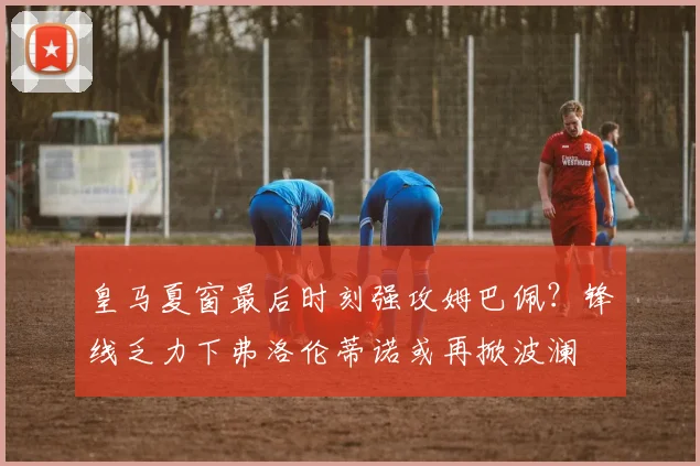 皇马夏窗最后时刻强攻姆巴佩?锋线乏力下弗洛伦蒂诺或再掀波澜