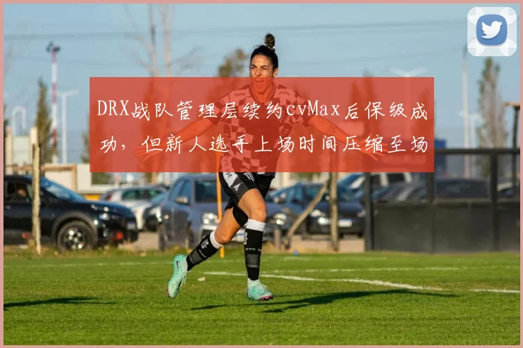 DRX战队管理层续约cvMax后保级成功，但新人选手上场时间压缩至场均18分钟