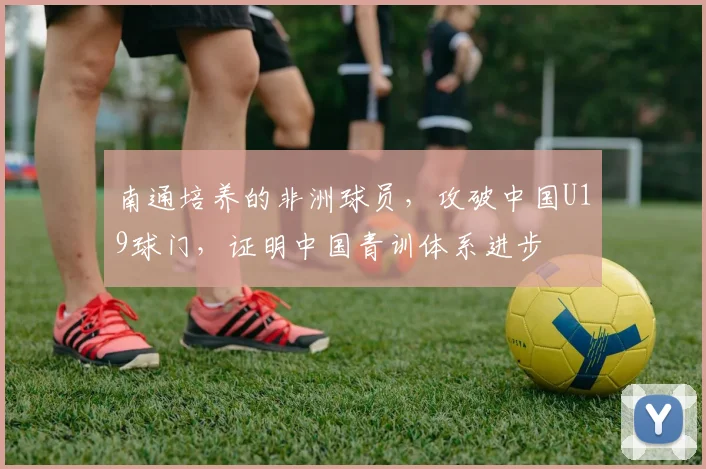 南通培养的非洲球员，攻破中国U19球门，证明中国青训体系进步