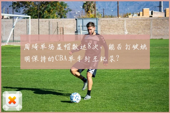 周琦单场盖帽数达8次,能否打破姚明保持的CBA单季封王纪录?