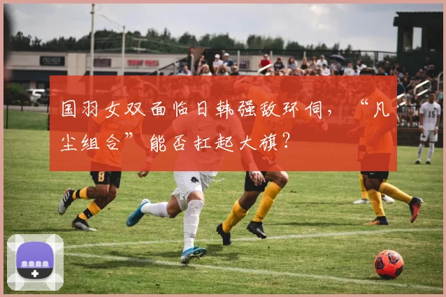 国羽女双面临日韩强敌环伺,“凡尘组合”能否扛起大旗?